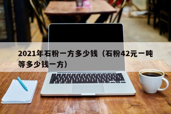 2021年石粉一方多少钱（石粉42元一吨等多少钱一方）