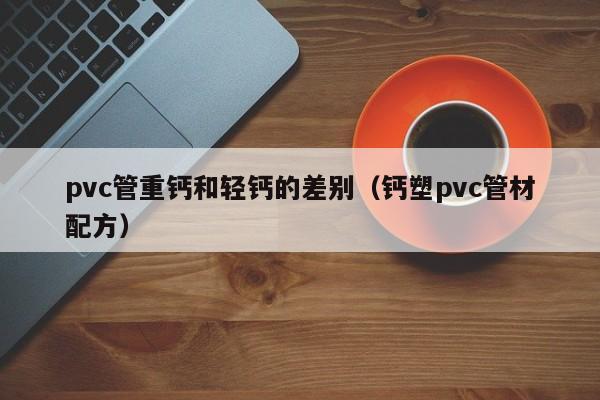 pvc管重钙和轻钙的差别（钙塑pvc管材配方）