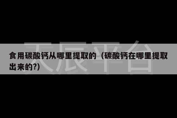 食用碳酸钙从哪里提取的（碳酸钙在哪里提取出来的?）