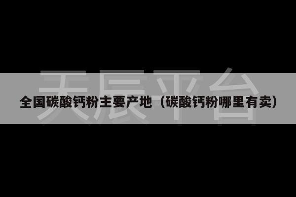 全国碳酸钙粉主要产地（碳酸钙粉哪里有卖）