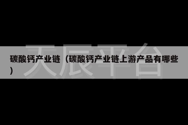 碳酸钙产业链（碳酸钙产业链上游产品有哪些）