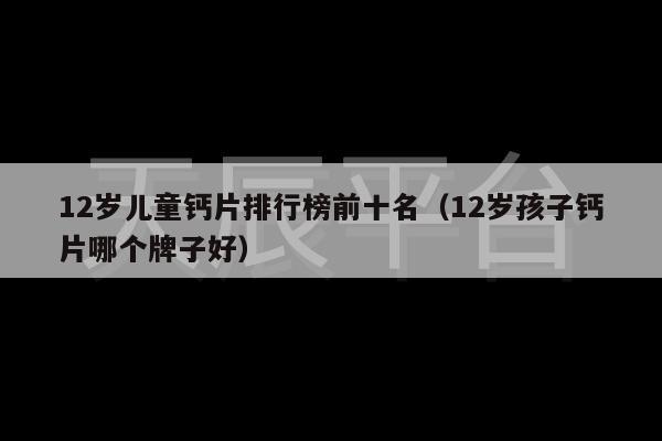 12岁儿童钙片排行榜前十名（12岁孩子钙片哪个牌子好）