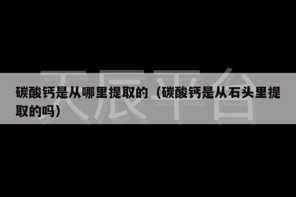 碳酸钙是从哪里提取的（碳酸钙是从石头里提取的吗）