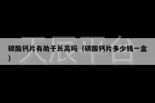 碳酸钙片有助于长高吗（碳酸钙片多少钱一盒）