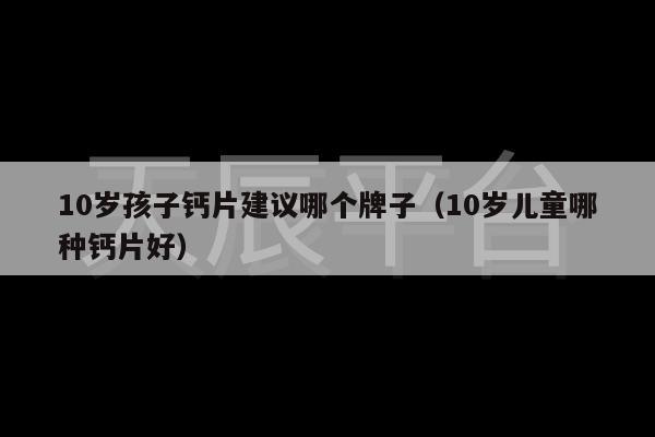 10岁孩子钙片建议哪个牌子（10岁儿童哪种钙片好）