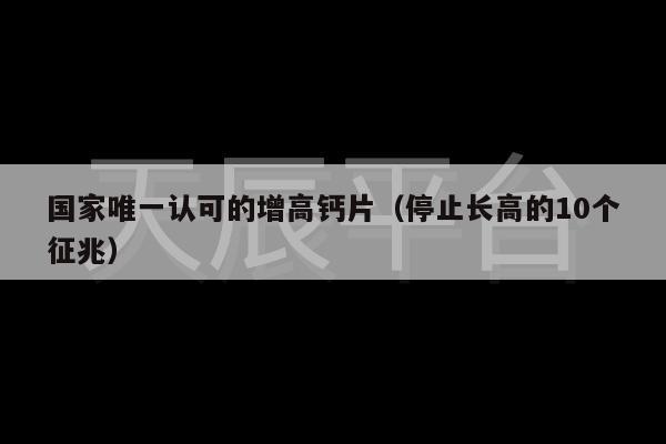 国家唯一认可的增高钙片（停止长高的10个征兆）