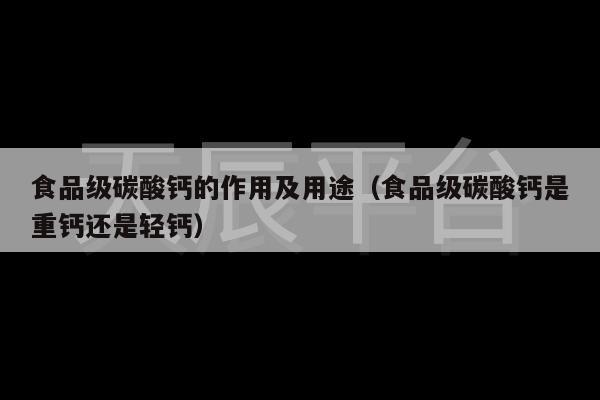 食品级碳酸钙的作用及用途（食品级碳酸钙是重钙还是轻钙）