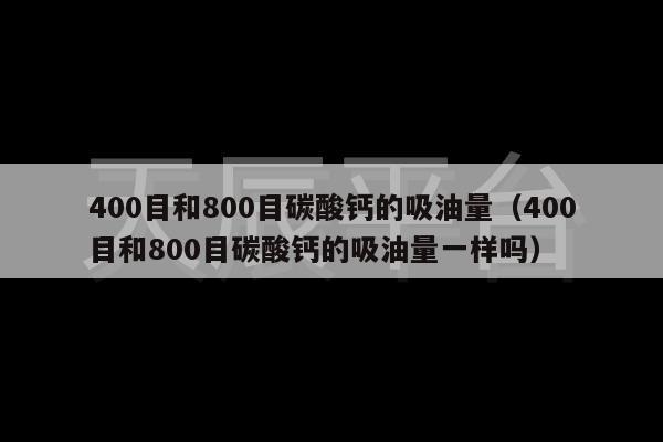 400目和800目碳酸钙的吸油量（400目和800目碳酸钙的吸油量一样吗）