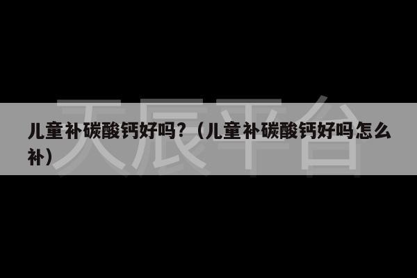 儿童补碳酸钙好吗?（儿童补碳酸钙好吗怎么补）