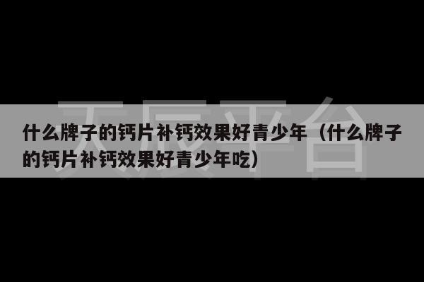 什么牌子的钙片补钙效果好青少年（什么牌子的钙片补钙效果好青少年吃）