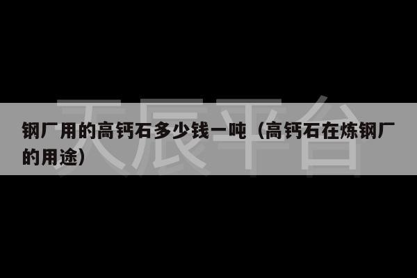 钢厂用的高钙石多少钱一吨（高钙石在炼钢厂的用途）