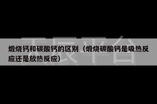 煅烧钙和碳酸钙的区别（煅烧碳酸钙是吸热反应还是放热反应）