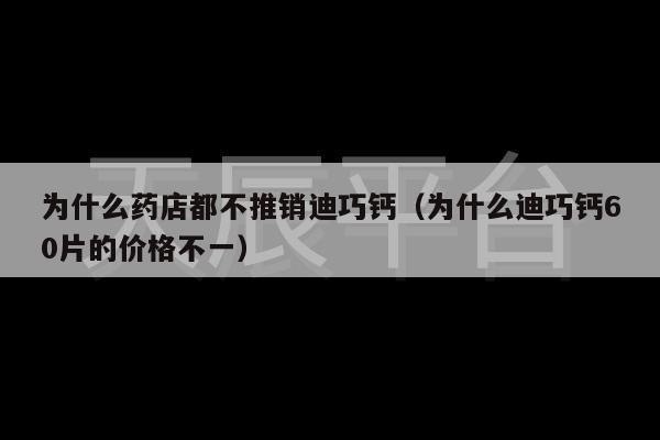 为什么药店都不推销迪巧钙（为什么迪巧钙60片的价格不一）