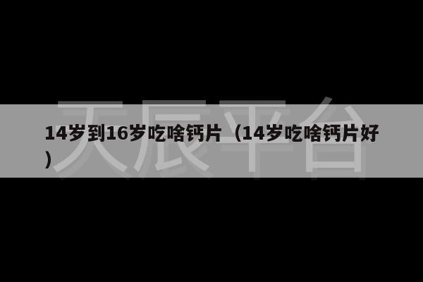 14岁到16岁吃啥钙片（14岁吃啥钙片好）