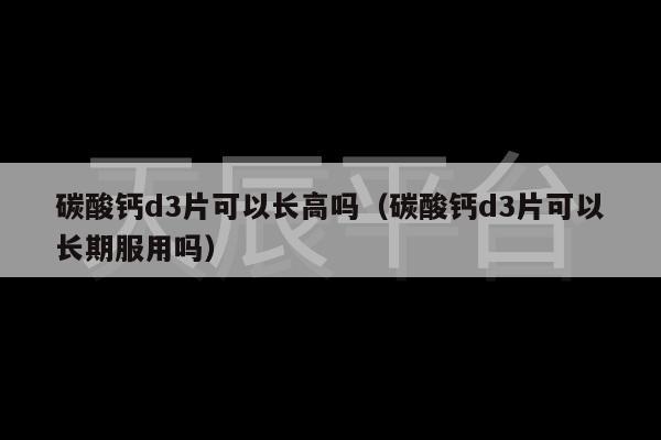 碳酸钙d3片可以长高吗（碳酸钙d3片可以长期服用吗）