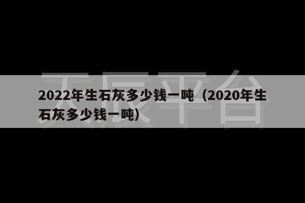 2022年生石灰多少钱一吨（2020年生石灰多少钱一吨）