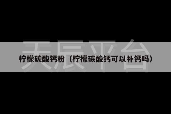 柠檬碳酸钙粉（柠檬碳酸钙可以补钙吗）