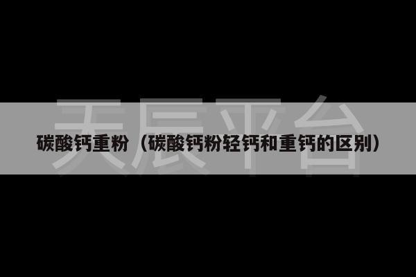 碳酸钙重粉（碳酸钙粉轻钙和重钙的区别）